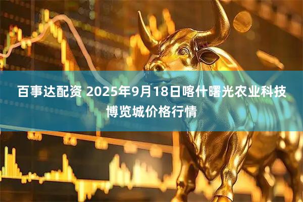 百事达配资 2025年9月18日喀什曙光农业科技博览城价格行情