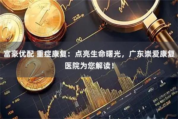 富豪优配 重症康复：点亮生命曙光，广东崇爱康复医院为您解读！