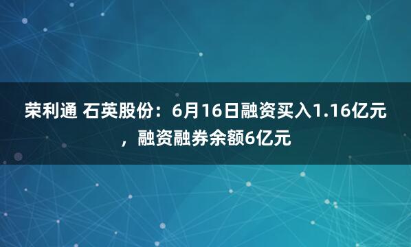 荣利通 石英股份：6月16日融资买入1.16亿元，融资融券余额6亿元