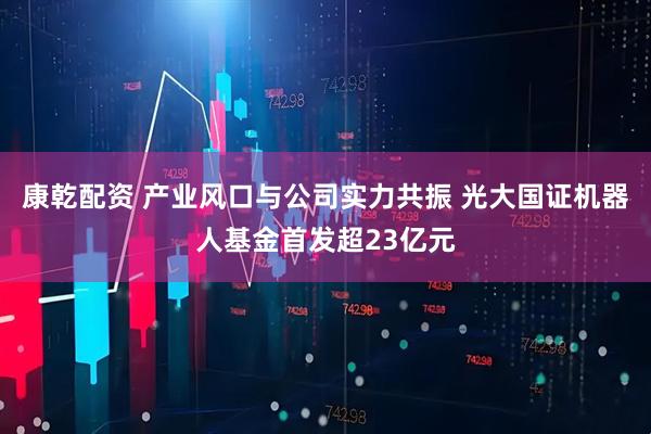 康乾配资 产业风口与公司实力共振 光大国证机器人基金首发超23亿元