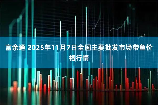 富余通 2025年11月7日全国主要批发市场带鱼价格行情