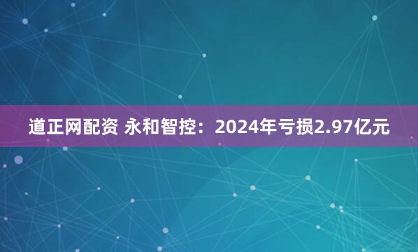 道正网配资 永和智控：2024年亏损2.97亿元