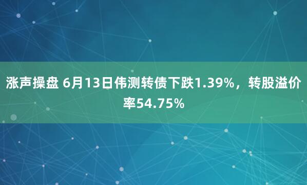 涨声操盘 6月13日伟测转债下跌1.39%，转股溢价率54.75%
