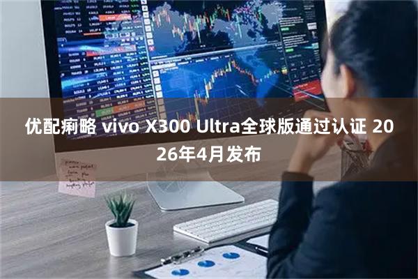 优配痢略 vivo X300 Ultra全球版通过认证 2026年4月发布