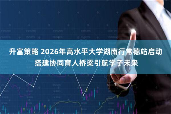 升富策略 2026年高水平大学湖南行常德站启动 搭建协同育人桥梁引航学子未来