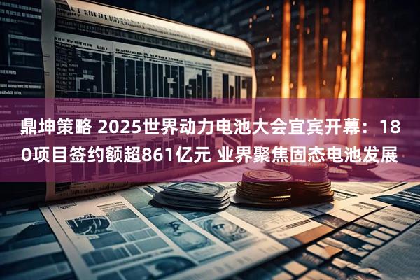 鼎坤策略 2025世界动力电池大会宜宾开幕：180项目签约额超861亿元 业界聚焦固态电池发展