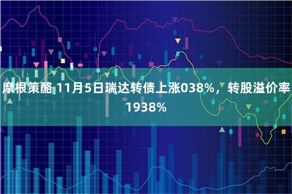 摩根策酪 11月5日瑞达转债上涨038%，转股溢价率1938%