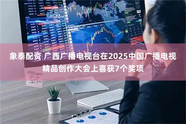 象泰配资 广西广播电视台在2025中国广播电视精品创作大会上喜获7个奖项