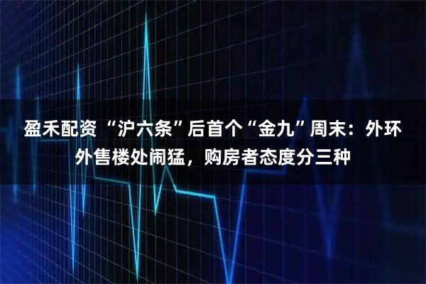 盈禾配资 “沪六条”后首个“金九”周末：外环外售楼处闹猛，购房者态度分三种