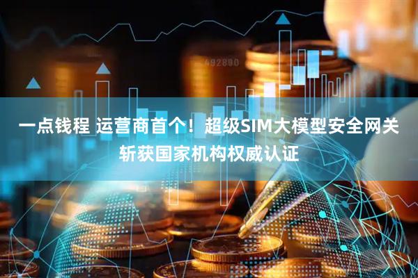一点钱程 运营商首个！超级SIM大模型安全网关斩获国家机构权威认证